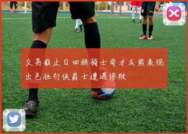 交易截止日回顾骑士奇才灰熊表现出色独行侠爵士遭遇惨败