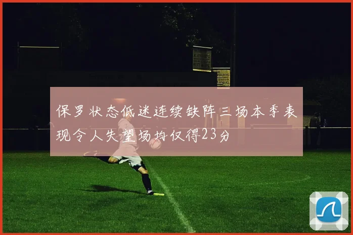保罗状态低迷连续缺阵三场本季表现令人失望场均仅得23分
