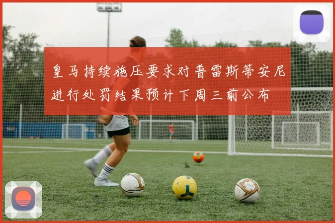 皇马持续施压要求对普雷斯蒂安尼进行处罚结果预计下周三前公布
