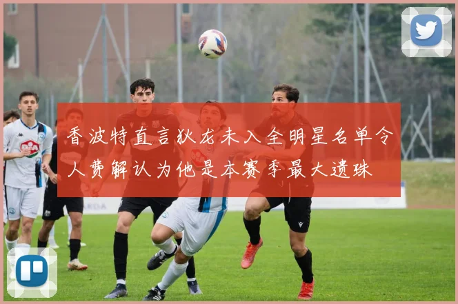 香波特直言狄龙未入全明星名单令人费解认为他是本赛季最大遗珠