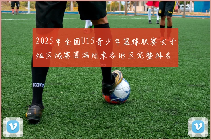 2025年全国U15青少年篮球联赛女子组区域赛圆满结束各地区完整排名揭晓