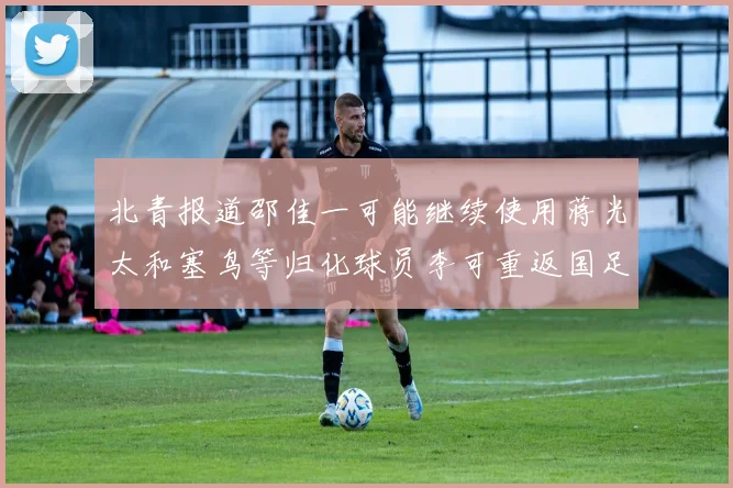 北青报道邵佳一可能继续使用蒋光太和塞鸟等归化球员李可重返国足需进一步沟通