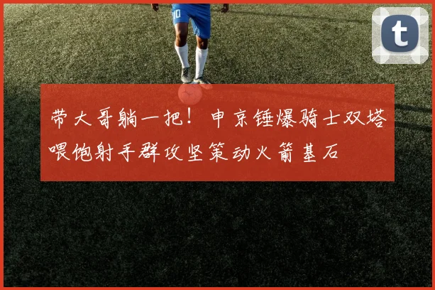 带大哥躺一把！申京锤爆骑士双塔喂饱射手群攻坚策动火箭基石