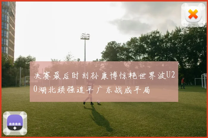 决赛最后时刻孙康博惊艳世界波U20湖北顽强追平广东战成平局