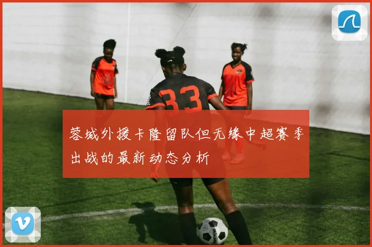 蓉城外援卡隆留队但无缘中超赛季出战的最新动态分析