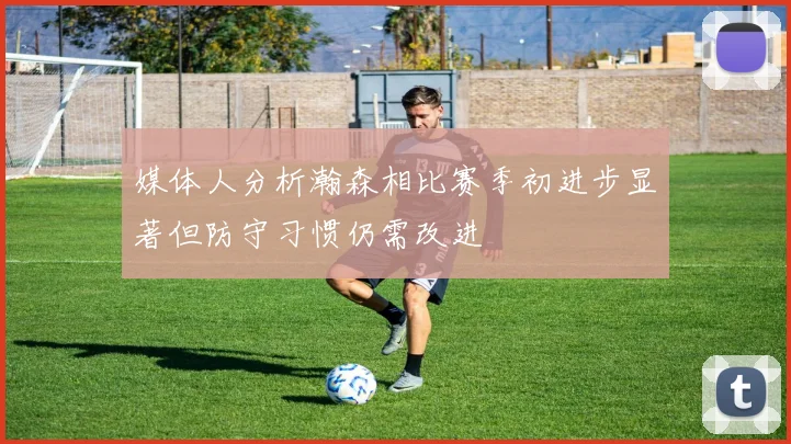 媒体人分析瀚森相比赛季初进步显著但防守习惯仍需改进