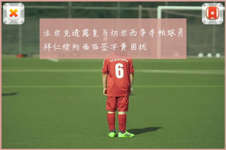 法尔克透露皇马切尔西争夺帕球员拜仁续约面临签字费困扰