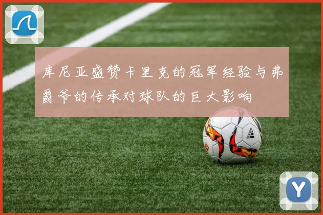 库尼亚盛赞卡里克的冠军经验与弗爵爷的传承对球队的巨大影响