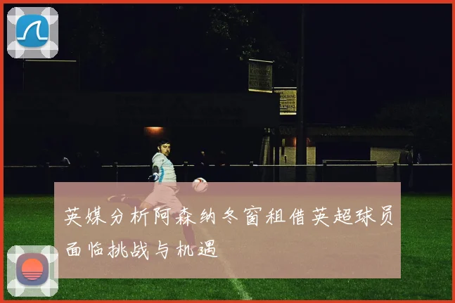 英媒分析阿森纳冬窗租借英超球员面临挑战与机遇