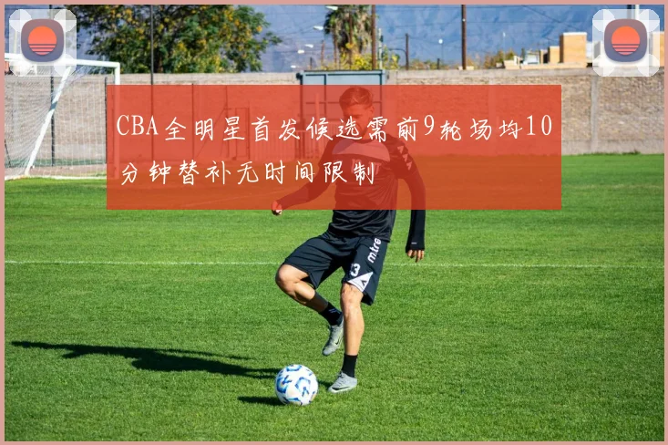 CBA全明星首发候选需前9轮场均10分钟替补无时间限制