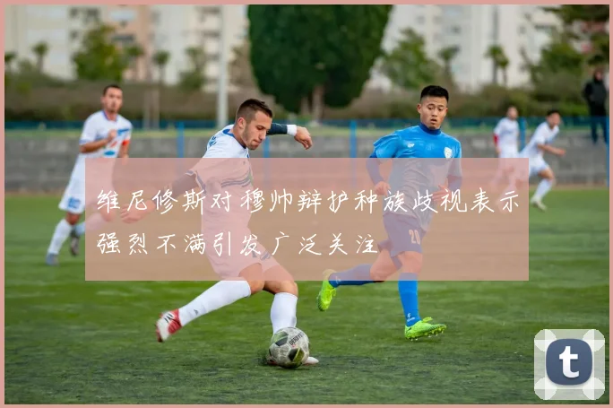 维尼修斯对穆帅辩护种族歧视表示强烈不满引发广泛关注