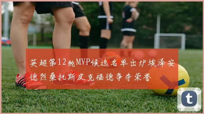 英超第12轮MVP候选名单出炉埃泽安德烈桑托斯皮克福德争夺荣誉