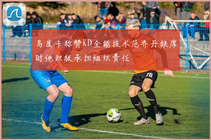 乌度卡称赞KD全能技术范乔丹缺席时他积极承担组织责任