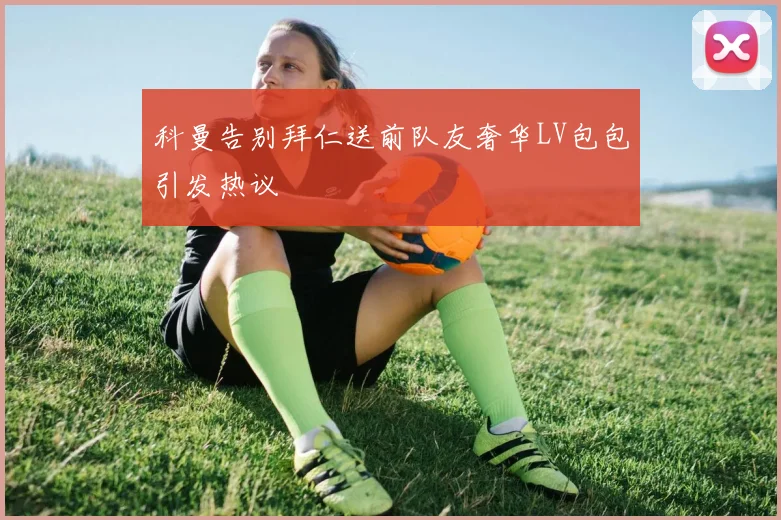 科曼告别拜仁送前队友奢华LV包包引发热议