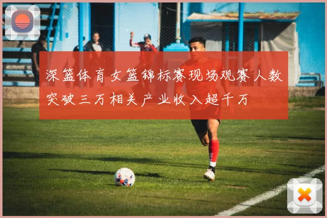深篮体育女篮锦标赛现场观赛人数突破三万相关产业收入超千万