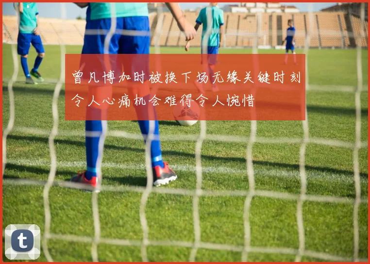 曾凡博加时被换下场无缘关键时刻令人心痛机会难得令人惋惜