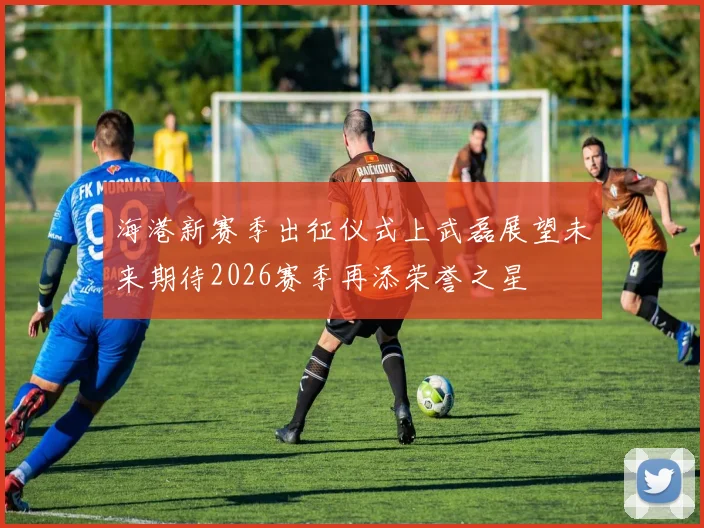 海港新赛季出征仪式上武磊展望未来期待2026赛季再添荣誉之星