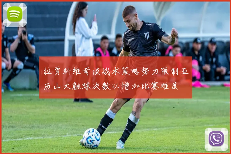 拉贾科维奇谈战术策略努力限制亚历山大触球次数以增加比赛难度