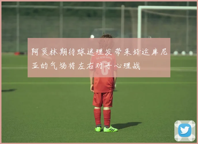 阿莫林期待球迷理发带来好运库尼亚的气场将左右对手心理战