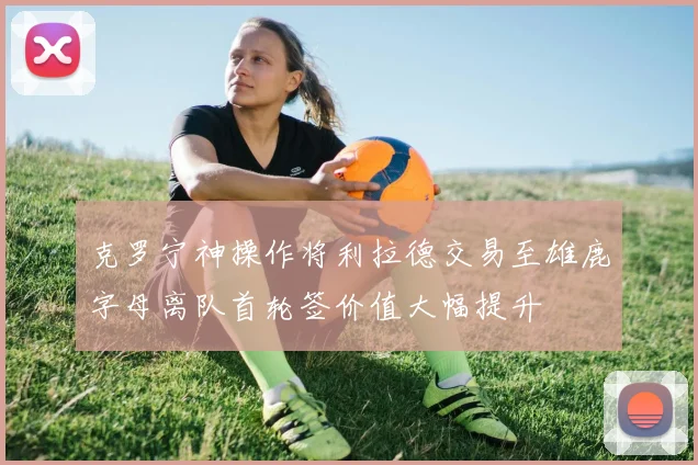 克罗宁神操作将利拉德交易至雄鹿字母离队首轮签价值大幅提升