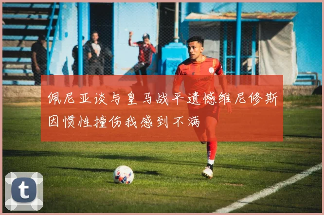 佩尼亚谈与皇马战平遗憾维尼修斯因惯性撞伤我感到不满