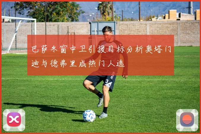 巴萨冬窗中卫引援目标分析奥塔门迪与德弗里成热门人选
