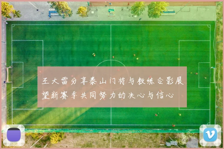 王大雷分享泰山门将与教练合影展望新赛季共同努力的决心与信心