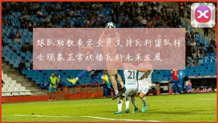 球队助教表示全员支持瓦科留队转会现象正常祝福瓦科未来发展