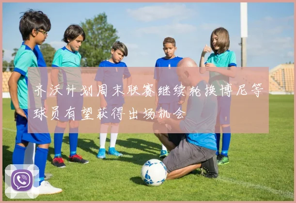 齐沃计划周末联赛继续轮换博尼等球员有望获得出场机会