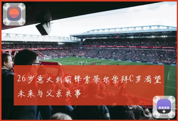 26岁意大利前锋索蒂尔崇拜C罗渴望未来与父亲共事