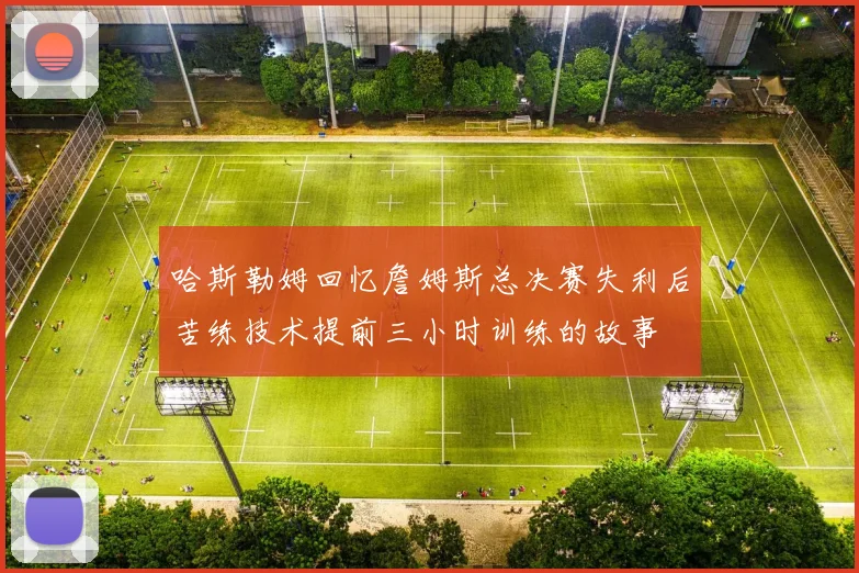 哈斯勒姆回忆詹姆斯总决赛失利后苦练技术提前三小时训练的故事