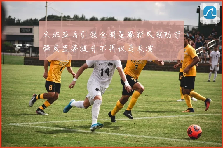 文班亚马引领全明星赛新风潮防守强度显著提升不再仅是表演