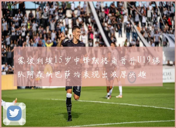 蒙彼利埃15岁中锋默格南晋升U19梯队阿森纳巴萨均表现出浓厚兴趣