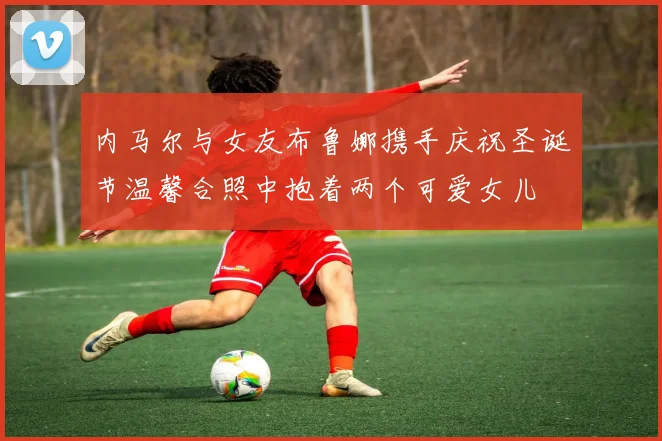 内马尔与女友布鲁娜携手庆祝圣诞节温馨合照中抱着两个可爱女儿