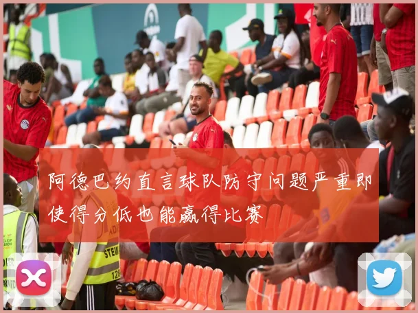 阿德巴约直言球队防守问题严重即使得分低也能赢得比赛