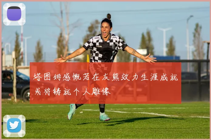 塔图姆感慨若在灰熊效力生涯成就或将铸就个人雕像