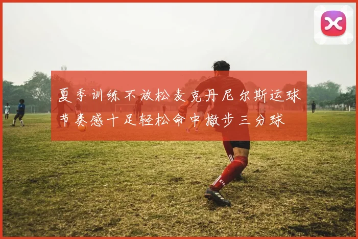夏季训练不放松麦克丹尼尔斯运球节奏感十足轻松命中撤步三分球